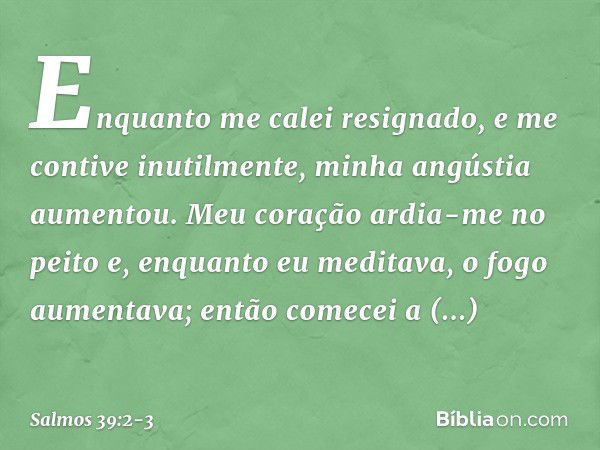 Enquanto me calei resignado,
e me contive inutilmente,
minha angústia aumentou. Meu coração ardia-me no peito
e, enquanto eu meditava, o fogo aumentava;
então c