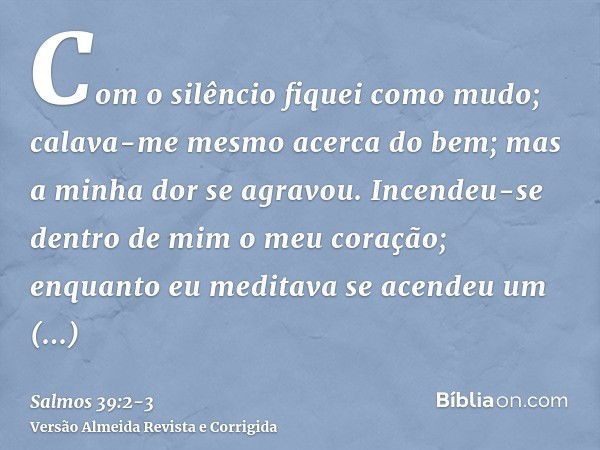 Com o silêncio fiquei como mudo; calava-me mesmo acerca do bem; mas a minha dor se agravou.Incendeu-se dentro de mim o meu coração; enquanto eu meditava se acen