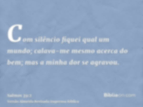 Com silêncio fiquei qual um mundo; calava-me mesmo acerca do bem; mas a minha dor se agravou.