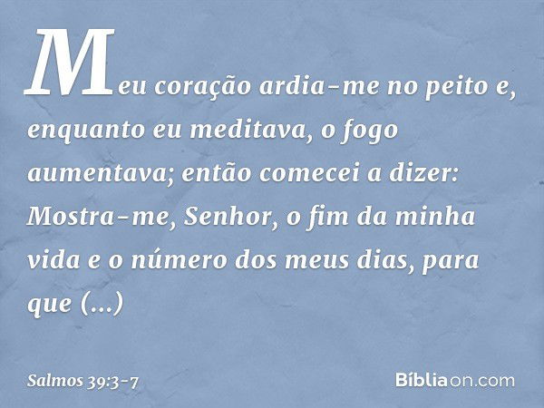 Meu coração ardia-me no peito
e, enquanto eu meditava, o fogo aumentava;
então comecei a dizer: Mostra-me, Senhor, o fim da minha vida
e o número dos meus dias,