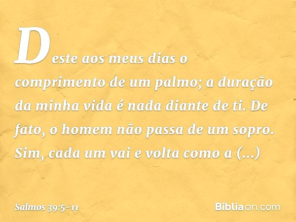 Deste aos meus dias
o comprimento de um palmo;
a duração da minha vida é nada diante de ti.
De fato, o homem não passa de um sopro. Sim, cada um vai e volta com