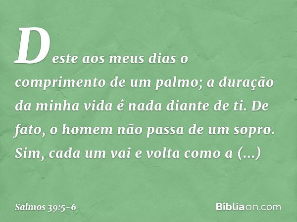 Deste aos meus dias
o comprimento de um palmo;
a duração da minha vida é nada diante de ti.
De fato, o homem não passa de um sopro. Sim, cada um vai e volta com