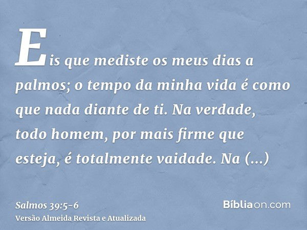 Eis que mediste os meus dias a palmos; o tempo da minha vida é como que nada diante de ti. Na verdade, todo homem, por mais firme que esteja, é totalmente vaida