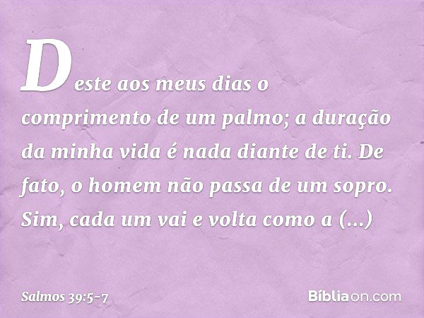 Deste aos meus dias
o comprimento de um palmo;
a duração da minha vida é nada diante de ti.
De fato, o homem não passa de um sopro. Sim, cada um vai e volta com