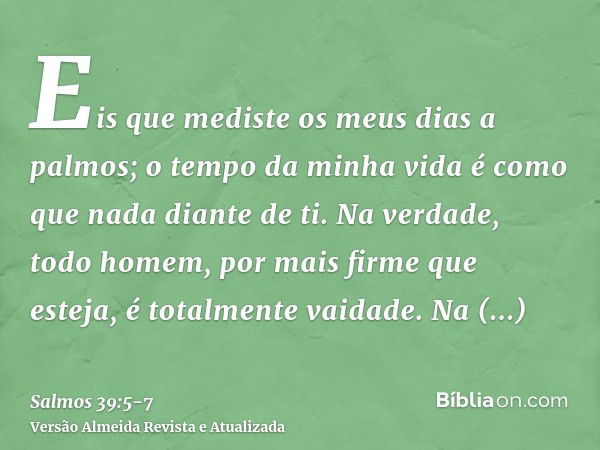 Eis que mediste os meus dias a palmos; o tempo da minha vida é como que nada diante de ti. Na verdade, todo homem, por mais firme que esteja, é totalmente vaida