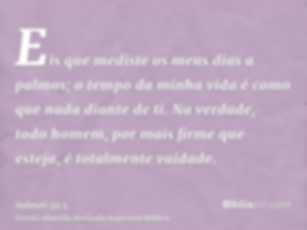 Eis que mediste os meus dias a palmos; o tempo da minha vida é como que nada diante de ti. Na verdade, todo homem, por mais firme que esteja, é totalmente vaida