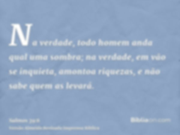 Na verdade, todo homem anda qual uma sombra; na verdade, em vão se inquieta, amontoa riquezas, e não sabe quem as levará.