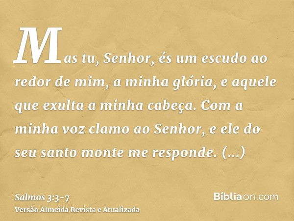 Mas tu, Senhor, és um escudo ao redor de mim, a minha glória, e aquele que exulta a minha cabeça.Com a minha voz clamo ao Senhor, e ele do seu santo monte me re