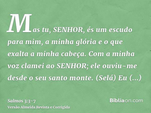 Mas tu, SENHOR, és um escudo para mim, a minha glória e o que exalta a minha cabeça.Com a minha voz clamei ao SENHOR; ele ouviu-me desde o seu santo monte. (Sel