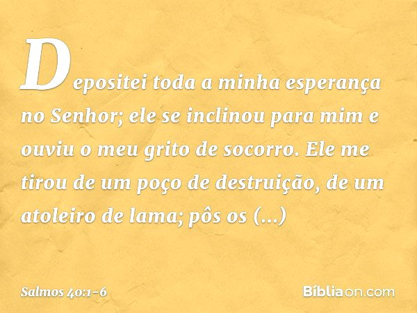 Depositei toda a minha esperança no Senhor;
ele se inclinou para mim
e ouviu o meu grito de socorro. Ele me tirou de um poço de destruição,
de um atoleiro de la