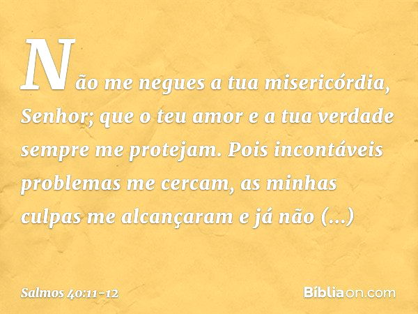 Não me negues a tua misericórdia, Senhor;
que o teu amor e a tua verdade
sempre me protejam. Pois incontáveis problemas me cercam,
as minhas culpas me alcançara