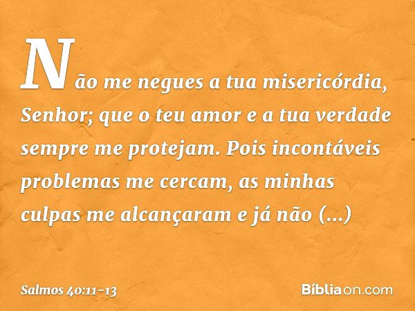 Não me negues a tua misericórdia, Senhor;
que o teu amor e a tua verdade
sempre me protejam. Pois incontáveis problemas me cercam,
as minhas culpas me alcançara