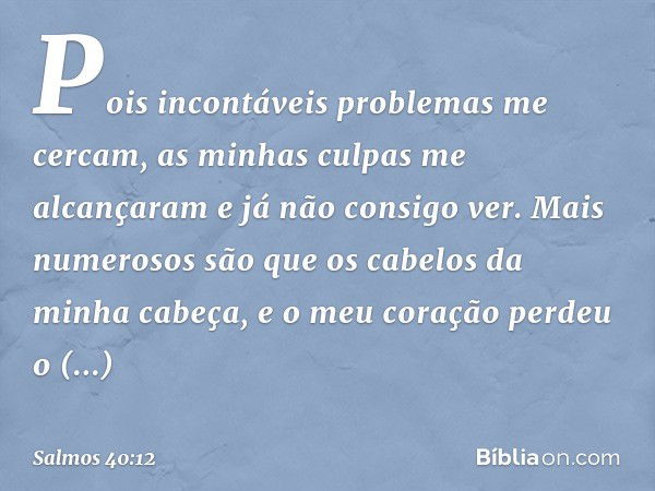 Pois incontáveis problemas me cercam,
as minhas culpas me alcançaram
e já não consigo ver.
Mais numerosos são
que os cabelos da minha cabeça,
e o meu coração pe