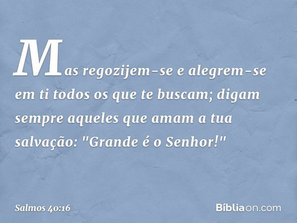 Mas regozijem-se e alegrem-se em ti
todos os que te buscam;
digam sempre aqueles que amam a tua salvação:
"Grande é o Senhor!" -- Salmo 40:16