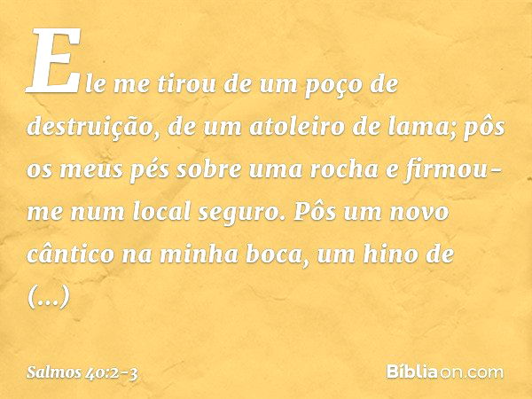 Ele me tirou de um poço de destruição,
de um atoleiro de lama;
pôs os meus pés sobre uma rocha
e firmou-me num local seguro. Pôs um novo cântico na minha boca,
