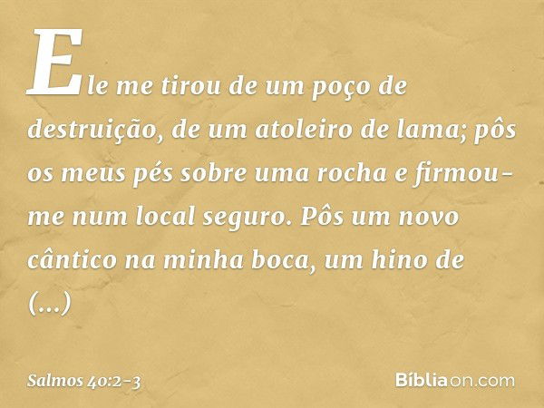 Ele me tirou de um poço de destruição,
de um atoleiro de lama;
pôs os meus pés sobre uma rocha
e firmou-me num local seguro. Pôs um novo cântico na minha boca,
