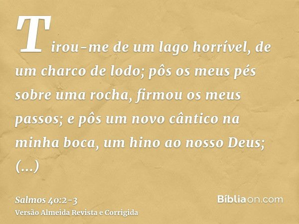 Tirou-me de um lago horrível, de um charco de lodo; pôs os meus pés sobre uma rocha, firmou os meus passos;e pôs um novo cântico na minha boca, um hino ao nosso