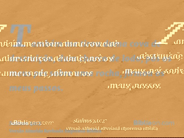 Também me tirou duma cova de destruição, dum charco de lodo; pôs os meus pés sobre uma rocha, firmou os meus passos.