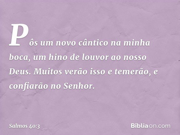 Pôs um novo cântico na minha boca,
um hino de louvor ao nosso Deus.
Muitos verão isso e temerão,
e confiarão no Senhor. -- Salmo 40:3