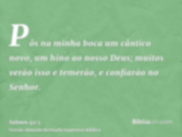 Pôs na minha boca um cântico novo, um hino ao nosso Deus; muitos verão isso e temerão, e confiarão no Senhor.