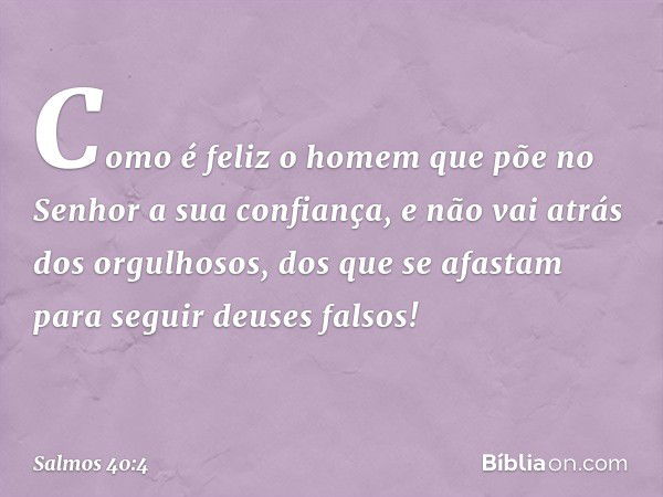 Como é feliz o homem
que põe no Senhor a sua confiança,
e não vai atrás dos orgulhosos,
dos que se afastam para seguir deuses falsos! -- Salmo 40:4