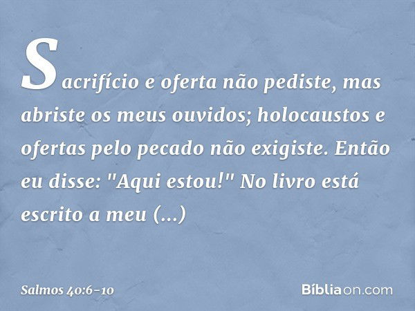 Sacrifício e oferta não pediste,
mas abriste os meus ouvidos;
holocaustos e ofertas pelo pecado
não exigiste. Então eu disse: "Aqui estou!"
No livro está escrit