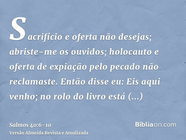 Sacrifício e oferta não desejas; abriste-me os ouvidos; holocauto e oferta de expiação pelo pecado não reclamaste.Então disse eu: Eis aqui venho; no rolo do liv