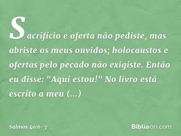 Sacrifício e oferta não pediste,
mas abriste os meus ouvidos;
holocaustos e ofertas pelo pecado
não exigiste. Então eu disse: "Aqui estou!"
No livro está escrit