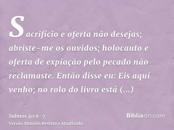 Sacrifício e oferta não desejas; abriste-me os ouvidos; holocauto e oferta de expiação pelo pecado não reclamaste.Então disse eu: Eis aqui venho; no rolo do liv