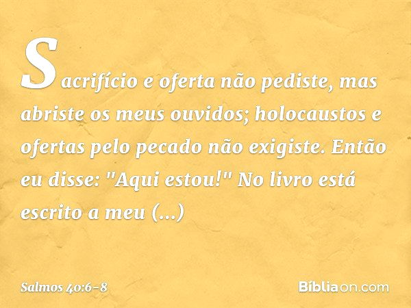 Sacrifício e oferta não pediste,
mas abriste os meus ouvidos;
holocaustos e ofertas pelo pecado
não exigiste. Então eu disse: "Aqui estou!"
No livro está escrit