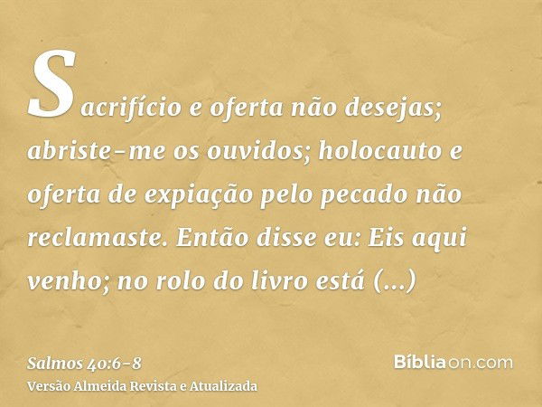 Sacrifício e oferta não desejas; abriste-me os ouvidos; holocauto e oferta de expiação pelo pecado não reclamaste.Então disse eu: Eis aqui venho; no rolo do liv