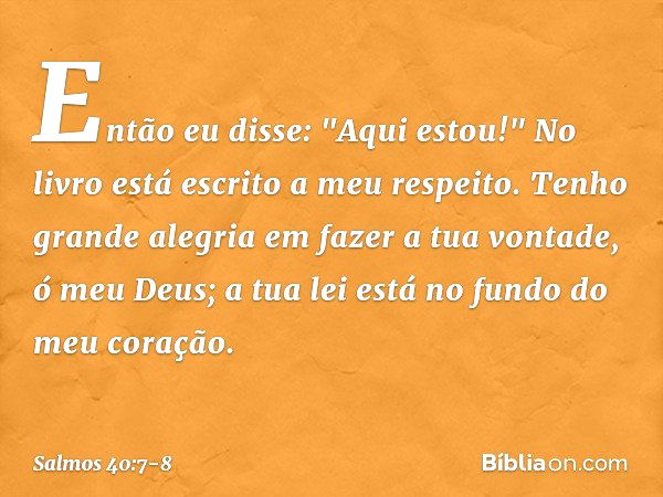 Então eu disse: "Aqui estou!"
No livro está escrito a meu respeito. Tenho grande alegria em fazer a tua vontade,
ó meu Deus;
a tua lei está no fundo do meu cora