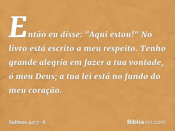 Então eu disse: "Aqui estou!"
No livro está escrito a meu respeito. Tenho grande alegria em fazer a tua vontade,
ó meu Deus;
a tua lei está no fundo do meu cora