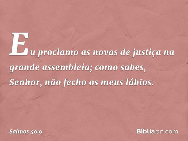 Eu proclamo as novas de justiça
na grande assembleia;
como sabes, Senhor, não fecho os meus lábios. -- Salmo 40:9