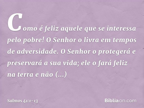 Como é feliz aquele
que se interessa pelo pobre!
O Senhor o livra em tempos de adversidade. O Senhor o protegerá e preservará a sua vida;
ele o fará feliz na te