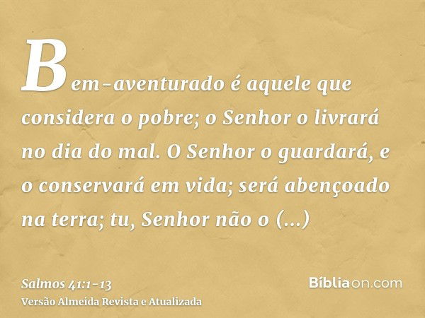 Bem-aventurado é aquele que considera o pobre; o Senhor o livrará no dia do mal.O Senhor o guardará, e o conservará em vida; será abençoado na terra; tu, Senhor