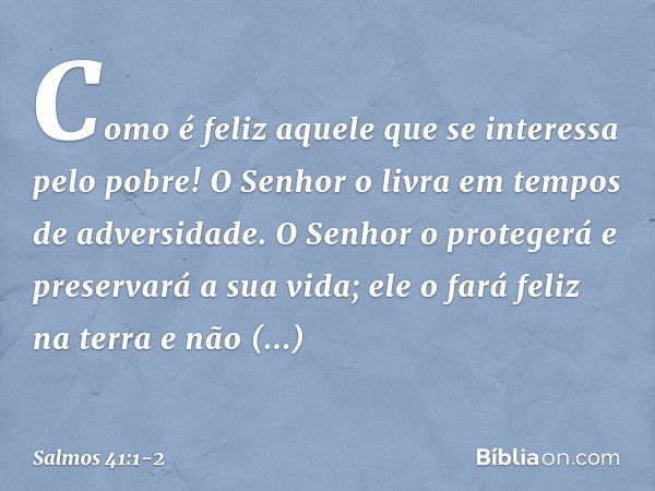 Como é feliz aquele
que se interessa pelo pobre!
O Senhor o livra em tempos de adversidade. O Senhor o protegerá e preservará a sua vida;
ele o fará feliz na te