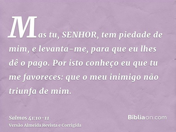 Mas tu, SENHOR, tem piedade de mim, e levanta-me, para que eu lhes dê o pago.Por isto conheço eu que tu me favoreces: que o meu inimigo não triunfa de mim.