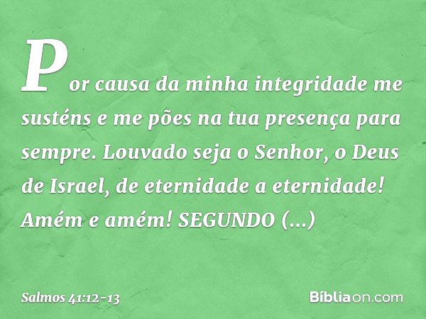 Por causa da minha integridade me susténs
e me pões na tua presença para sempre. Louvado seja o Senhor, o Deus de Israel,
de eternidade a eternidade!
Amém e amé