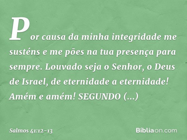 Por causa da minha integridade me susténs
e me pões na tua presença para sempre. Louvado seja o Senhor, o Deus de Israel,
de eternidade a eternidade!
Amém e amé