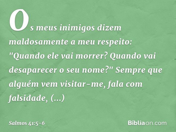 Os meus inimigos
dizem maldosamente a meu respeito:
"Quando ele vai morrer?
Quando vai desaparecer o seu nome?" Sempre que alguém vem visitar-me,
fala com falsi