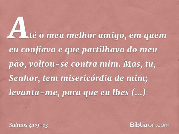 Até o meu melhor amigo,
em quem eu confiava
e que partilhava do meu pão,
voltou-se contra mim. Mas, tu, Senhor, tem misericórdia de mim;
levanta-me, para que eu