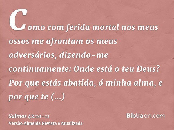 Como com ferida mortal nos meus ossos me afrontam os meus adversários, dizendo-me continuamente: Onde está o teu Deus?Por que estás abatida, ó minha alma, e por