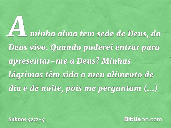 A minha alma tem sede de Deus, do Deus vivo.
Quando poderei entrar
para apresentar-me a Deus? Minhas lágrimas têm sido o meu alimento
de dia e de noite,
pois me