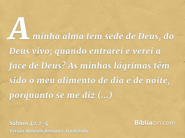 A minha alma tem sede de Deus, do Deus vivo; quando entrarei e verei a face de Deus?As minhas lágrimas têm sido o meu alimento de dia e de noite, porquanto se m