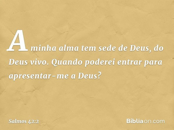 A minha alma tem sede de Deus, do Deus vivo.
Quando poderei entrar
para apresentar-me a Deus? -- Salmo 42:2