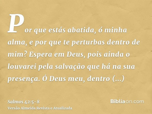 Por que estás abatida, ó minha alma, e por que te perturbas dentro de mim? Espera em Deus, pois ainda o louvarei pela salvação que há na sua presença.Ó Deus meu