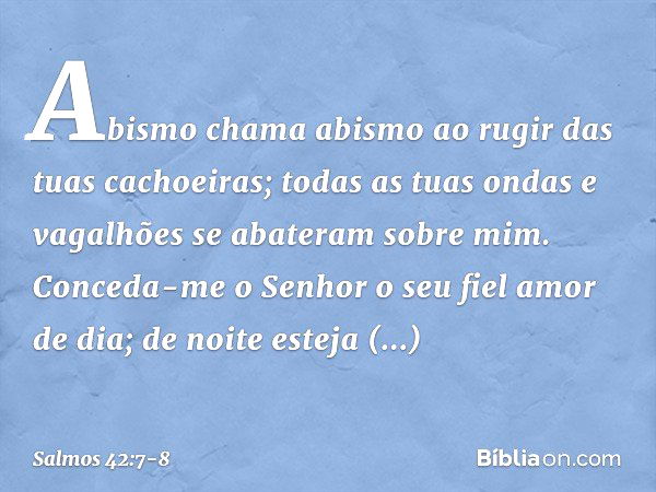 Abismo chama abismo
ao rugir das tuas cachoeiras;
todas as tuas ondas e vagalhões
se abateram sobre mim. Conceda-me o Senhor o seu fiel amor de dia;
de noite es