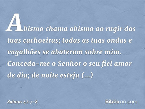 Abismo chama abismo
ao rugir das tuas cachoeiras;
todas as tuas ondas e vagalhões
se abateram sobre mim. Conceda-me o Senhor o seu fiel amor de dia;
de noite es