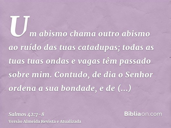 Um abismo chama outro abismo ao ruído das tuas catadupas; todas as tuas tuas ondas e vagas têm passado sobre mim.Contudo, de dia o Senhor ordena a sua bondade, 